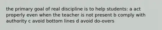 the primary goal of real discipline is to help students: a act properly even when the teacher is not present b comply with authority c avoid bottom lines d avoid do-overs