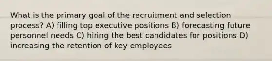 What is the primary goal of the recruitment and selection process? A) filling top executive positions B) forecasting future personnel needs C) hiring the best candidates for positions D) increasing the retention of key employees