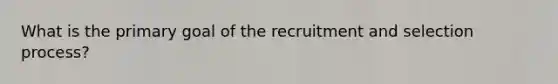 What is the primary goal of the recruitment and selection process?