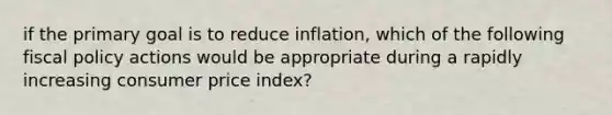 if the primary goal is to reduce inflation, which of the following fiscal policy actions would be appropriate during a rapidly increasing consumer price index?