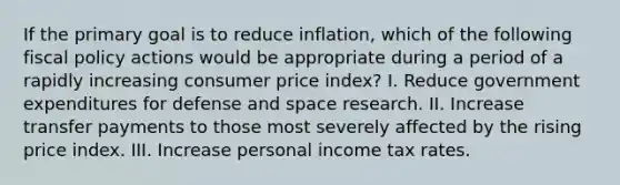 If the primary goal is to reduce inflation, which of the following fiscal policy actions would be appropriate during a period of a rapidly increasing consumer price index? I. Reduce government expenditures for defense and space research. II. Increase transfer payments to those most severely affected by the rising price index. III. Increase personal income tax rates.