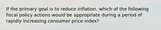 If the primary goal is to reduce inflation, which of the following <a href='https://www.questionai.com/knowledge/kPTgdbKdvz-fiscal-policy' class='anchor-knowledge'>fiscal policy</a> actions would be appropriate during a period of rapidly increasing consumer price index?