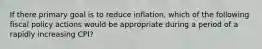 If there primary goal is to reduce inflation, which of the following fiscal policy actions would be appropriate during a period of a rapidly increasing CPI?