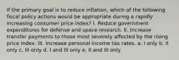 If the primary goal is to reduce inflation, which of the following fiscal policy actions would be appropriate during a rapidly increasing consumer price index? I. Reduce government expenditures for defense and space research. II. Increase transfer payments to those most severely affected by the rising price index. III. Increase personal income tax rates. a. I only b. II only c. III only d. I and III only e. II and III only