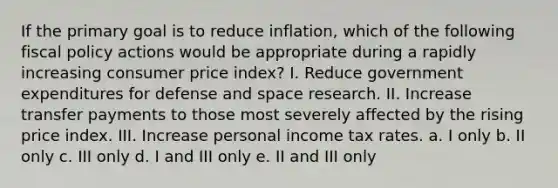 If the primary goal is to reduce inflation, which of the following fiscal policy actions would be appropriate during a rapidly increasing consumer price index? I. Reduce government expenditures for defense and space research. II. Increase transfer payments to those most severely affected by the rising price index. III. Increase personal income tax rates. a. I only b. II only c. III only d. I and III only e. II and III only