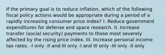 If the primary goal is to reduce inflation, which of the following fiscal policy actions would be appropriate during a period of a rapidly increasing consumer price index? I. Reduce government expenditures for defense and space research. II. Increase transfer (social security) payments to those most severely affected by the rising price index. III. Increase personal income tax rates. -I only -II and III only -I and III only -III only -II only