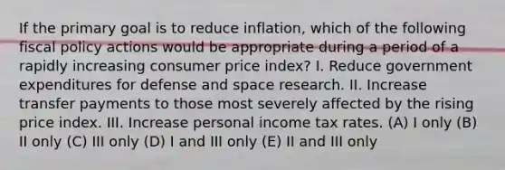 If the primary goal is to reduce inflation, which of the following fiscal policy actions would be appropriate during a period of a rapidly increasing consumer price index? I. Reduce government expenditures for defense and space research. II. Increase transfer payments to those most severely affected by the rising price index. III. Increase personal income tax rates. (A) I only (B) II only (C) III only (D) I and III only (E) II and III only