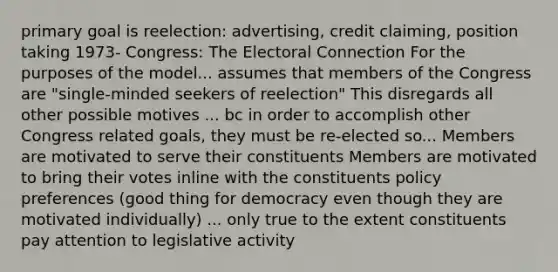 primary goal is reelection: advertising, credit claiming, position taking 1973- Congress: The Electoral Connection For the purposes of the model... assumes that members of the Congress are "single-minded seekers of reelection" This disregards all other possible motives ... bc in order to accomplish other Congress related goals, they must be re-elected so... Members are motivated to serve their constituents Members are motivated to bring their votes inline with the constituents policy preferences (good thing for democracy even though they are motivated individually) ... only true to the extent constituents pay attention to legislative activity