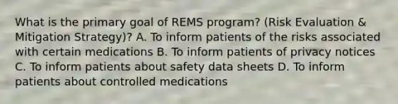 What is the primary goal of REMS program? (Risk Evaluation & Mitigation Strategy)? A. To inform patients of the risks associated with certain medications B. To inform patients of privacy notices C. To inform patients about safety data sheets D. To inform patients about controlled medications