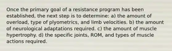 Once the primary goal of a resistance program has been established, the next step is to determine: a) the amount of overload, type of plyometrics, and limb velocities. b) the amount of neurological adaptations required. c) the amount of muscle hypertrophy. d) the specific joints, ROM, and types of muscle actions required.