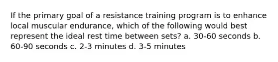 If the primary goal of a resistance training program is to enhance local muscular endurance, which of the following would best represent the ideal rest time between sets? a. 30-60 seconds b. 60-90 seconds c. 2-3 minutes d. 3-5 minutes