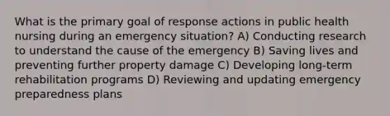 What is the primary goal of response actions in public health nursing during an emergency situation? A) Conducting research to understand the cause of the emergency B) Saving lives and preventing further property damage C) Developing long-term rehabilitation programs D) Reviewing and updating emergency preparedness plans