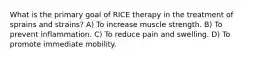 What is the primary goal of RICE therapy in the treatment of sprains and strains? A) To increase muscle strength. B) To prevent inflammation. C) To reduce pain and swelling. D) To promote immediate mobility.