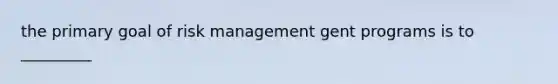 the primary goal of risk management gent programs is to _________