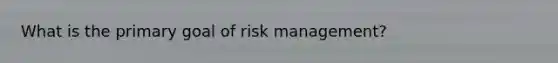 What is the primary goal of risk management?