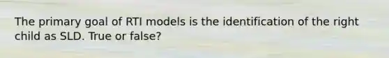 The primary goal of RTI models is the identification of the right child as SLD. True or false?