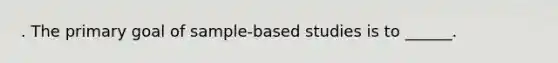 . The primary goal of sample-based studies is to ______.