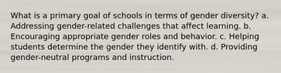 What is a primary goal of schools in terms of gender diversity? a. Addressing gender-related challenges that affect learning. b. Encouraging appropriate gender roles and behavior. c. Helping students determine the gender they identify with. d. Providing gender-neutral programs and instruction.