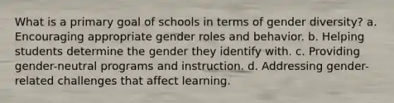 What is a primary goal of schools in terms of gender diversity? a. Encouraging appropriate gender roles and behavior. b. Helping students determine the gender they identify with. c. Providing gender-neutral programs and instruction. d. Addressing gender-related challenges that affect learning.