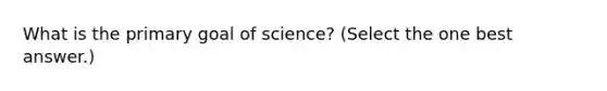 What is the primary goal of science? (Select the one best answer.)