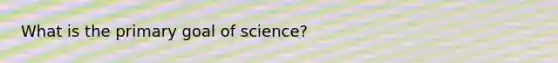 What is the primary goal of science?