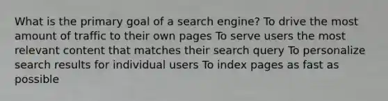 What is the primary goal of a search engine? To drive the most amount of traffic to their own pages To serve users the most relevant content that matches their search query To personalize search results for individual users To index pages as fast as possible