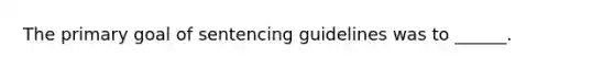 The primary goal of sentencing guidelines was to ______.