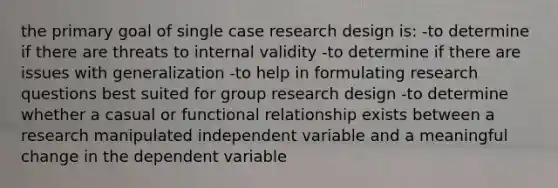 the primary goal of single case research design is: -to determine if there are threats to internal validity -to determine if there are issues with generalization -to help in formulating research questions best suited for group research design -to determine whether a casual or functional relationship exists between a research manipulated independent variable and a meaningful change in the dependent variable