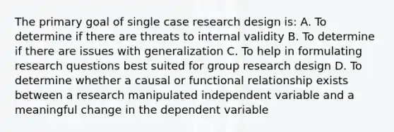 The primary goal of single case research design is: A. To determine if there are threats to internal validity B. To determine if there are issues with generalization C. To help in formulating research questions best suited for group research design D. To determine whether a causal or functional relationship exists between a research manipulated independent variable and a meaningful change in the dependent variable