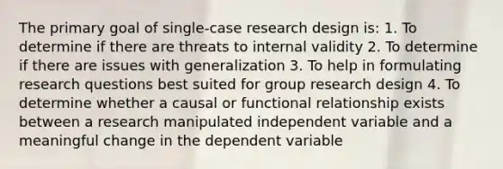 The primary goal of single-case research design is: 1. To determine if there are threats to internal validity 2. To determine if there are issues with generalization 3. To help in formulating research questions best suited for group research design 4. To determine whether a causal or functional relationship exists between a research manipulated independent variable and a meaningful change in the dependent variable