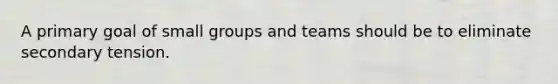 A primary goal of small groups and teams should be to eliminate secondary tension.