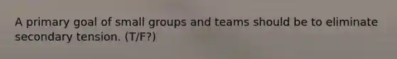 A primary goal of small groups and teams should be to eliminate secondary tension. (T/F?)