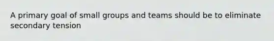 A primary goal of small groups and teams should be to eliminate secondary tension