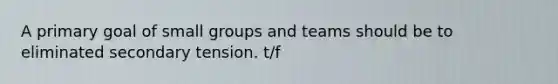 A primary goal of small groups and teams should be to eliminated secondary tension. t/f