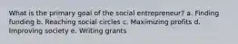 What is the primary goal of the social entrepreneur? a. Finding funding b. Reaching social circles c. Maximizing profits d. Improving society e. Writing grants