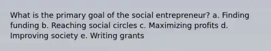 What is the primary goal of the social entrepreneur? a. Finding funding b. Reaching social circles c. Maximizing profits d. Improving society e. Writing grants