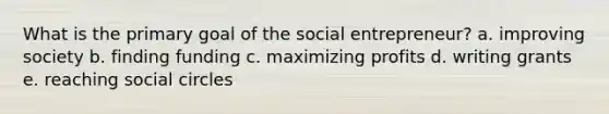 What is the primary goal of the social entrepreneur? a. improving society b. finding funding c. maximizing profits d. writing grants e. reaching social circles