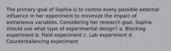 The primary goal of Sophia is to control every possible external influence in her experiment to minimize the impact of extraneous variables. Considering her research goal, Sophia should use what type of experimental design? a. Blocking experiment b. Field experiment c. Lab experiment d. Counterbalancing experiment