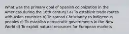 What was the primary goal of Spanish colonization in the Americas during the 16th century? a) To establish trade routes with Asian countries b) To spread Christianity to indigenous peoples c) To establish democratic governments in the New World d) To exploit natural resources for European markets