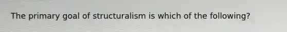 The primary goal of structuralism is which of the following?