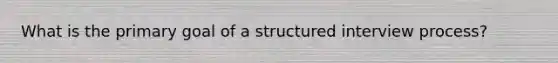 What is the primary goal of a structured interview process?