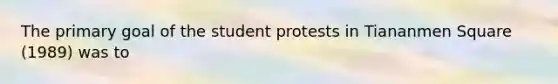 The primary goal of the student protests in Tiananmen Square (1989) was to