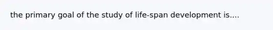 the primary goal of the study of life-span development is....