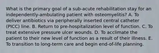 What is the primary goal of a sub-acute rehabilitation stay for an independently-ambulating patient with osteomyelitis? A. To deliver antibiotics via peripherally inserted central catheter (PICC) line. B. Return to pre-hospitalization level of function. C. To treat extensive pressure ulcer wounds. D. To acclimate the patient to their new level of function as a result of their illness. E. To transition to long-term care and begin end-of-life planning.