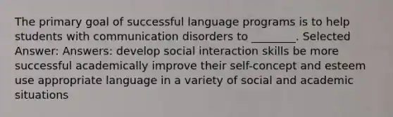 The primary goal of successful language programs is to help students with communication disorders to ________. Selected Answer: Answers: develop social interaction skills be more successful academically improve their self-concept and esteem use appropriate language in a variety of social and academic situations