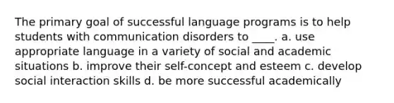 The primary goal of successful language programs is to help students with communication disorders to ____. a. use appropriate language in a variety of social and academic situations b. improve their self-concept and esteem c. develop social interaction skills d. be more successful academically