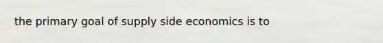 the primary goal of supply side economics is to