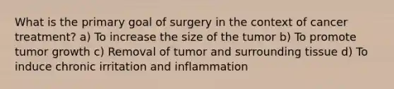 What is the primary goal of surgery in the context of cancer treatment? a) To increase the size of the tumor b) To promote tumor growth c) Removal of tumor and surrounding tissue d) To induce chronic irritation and inflammation