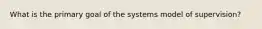 What is the primary goal of the systems model of supervision?