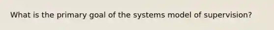 What is the primary goal of the systems model of supervision?